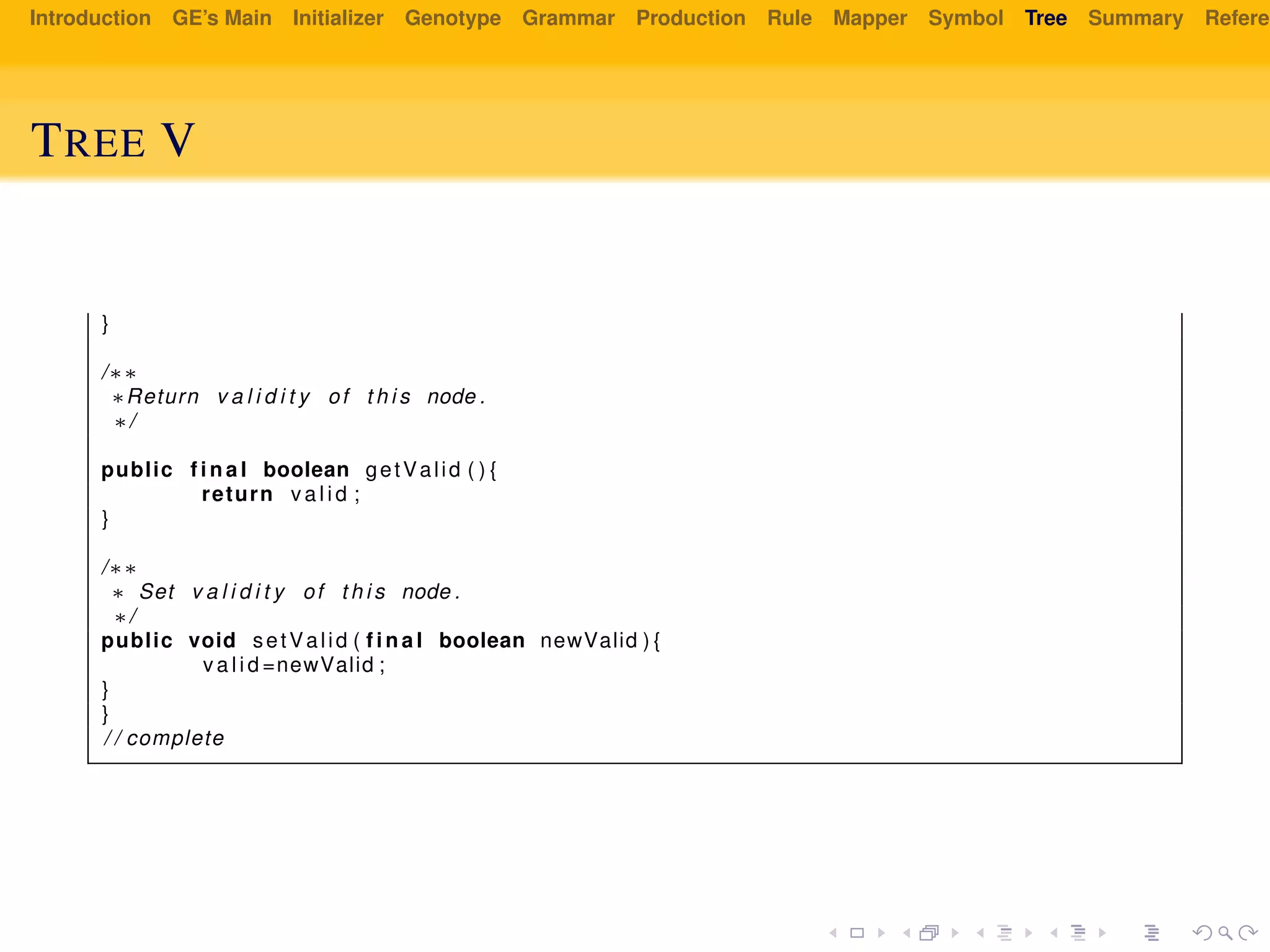 Introduction GE’s Main Initializer Genotype Grammar Production Rule Mapper Symbol Tree Summary Referen
TREE V
}
/∗∗
∗Return v a l i d i t y of t h i s node .
∗/
public f i n a l boolean getValid ( ) {
return v a l i d ;
}
/∗∗
∗ Set v a l i d i t y of t h i s node .
∗/
public void setValid ( f i n a l boolean newValid ) {
v a l i d =newValid ;
}
}
/ / complete
 