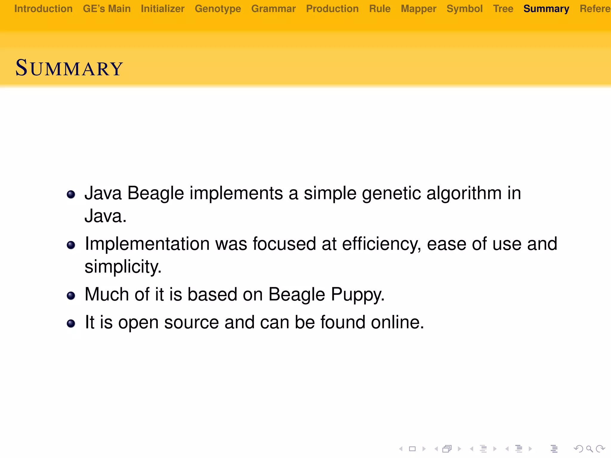 Introduction GE’s Main Initializer Genotype Grammar Production Rule Mapper Symbol Tree Summary Referen
SUMMARY
Java Beagle implements a simple genetic algorithm in
Java.
Implementation was focused at efﬁciency, ease of use and
simplicity.
Much of it is based on Beagle Puppy.
It is open source and can be found online.
 