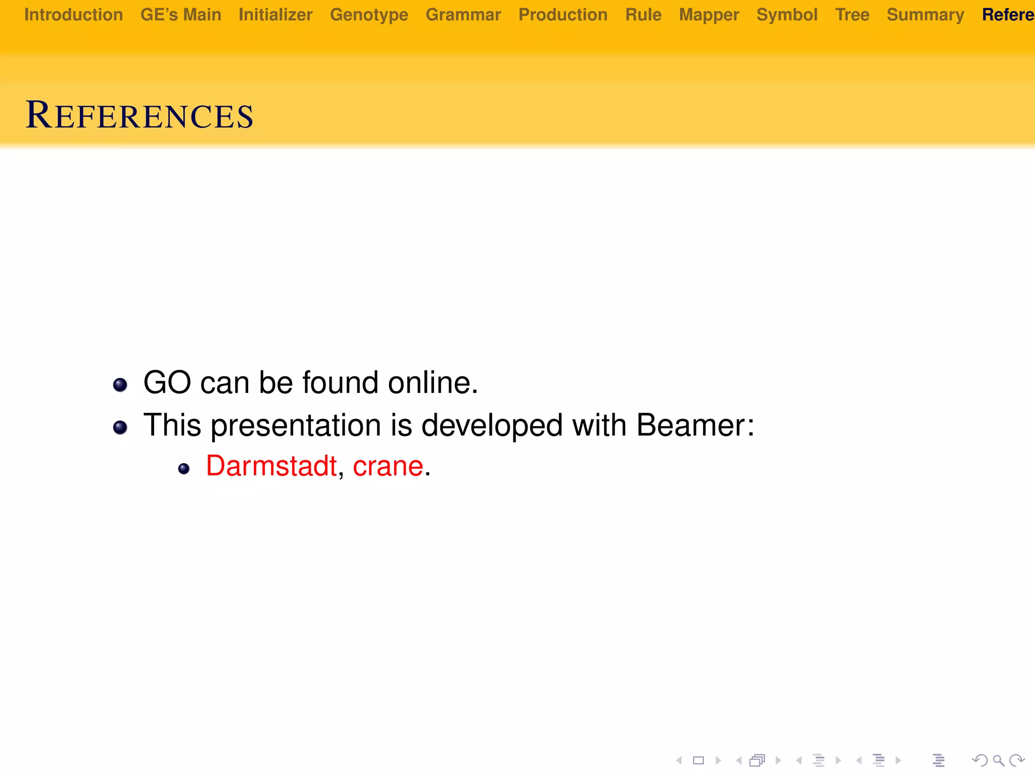 Introduction GE’s Main Initializer Genotype Grammar Production Rule Mapper Symbol Tree Summary Referen
REFERENCES
GO can be found online.
This presentation is developed with Beamer:
Darmstadt, crane.
 