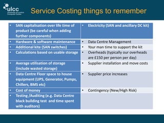Service Costing things to remember
•

•
•
•

•
•

•
•

SAN capitalisation over life time of
product (be careful when adding
further components)
Hardware & software maintenance
Additional kite (SAN switches)
Calculations based on usable storage

•

Electricity (SAN and ancillary DC kit)

•
•
•

Average utilisation of storage
(include wasted storage)
Data Centre Floor space to house
equipment (UPS, Generator, Pumps,
Chillers, BMS etc)
Cost of money
Testing /Auditing (e.g. Data Centre
black building test and time spent
with auditors)

•

Data Centre Management
Your man time to support the kit
Overheads (typically our overheads
are £150 per person per day)
Supplier installation and move costs

•

Supplier price increases

•

Contingency (New/High Risk)

 
