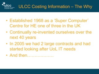 ULCC Costing Information – The Why
• Established 1968 as a ‘Super Computer’
Centre for HE one of three in the UK
• Continually re-invented ourselves over the
next 40 years
• In 2005 we had 2 large contracts and had
started looking after UoL IT needs
• And then………………

 