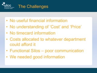 The Challenges
•
•
•
•

No useful financial information
No understanding of ‘Cost’ and ‘Price’
No timecard information
Costs allocated to whatever department
could afford it
• Functional Silos – poor communication
• We needed good information

 