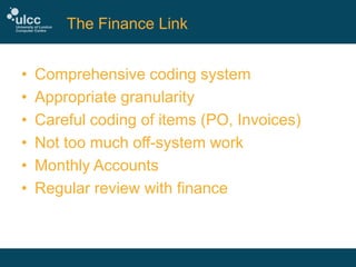 The Finance Link
•
•
•
•
•
•

Comprehensive coding system
Appropriate granularity
Careful coding of items (PO, Invoices)
Not too much off-system work
Monthly Accounts
Regular review with finance

 