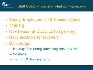 Staff Costs – how and what do you recover

•
•
•
•
•

Salary, Employers N I & Pension Costs
Training
Overheads (at ULCC c£150 per day)
Days available for recovery
Don’t forget
–
–
–

 