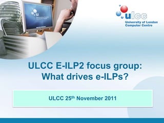 ULCC E-ILP2 focus group:
  What drives e-ILPs?

    ULCC 25th November 2011
 