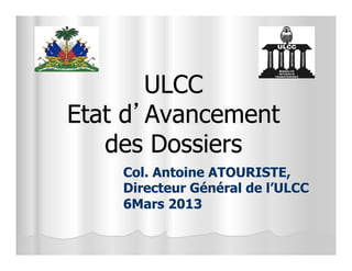 ULCC
Etat d’Avancement
   des Dossiers
    Col. Antoine ATOURISTE,
    Directeur Général de l’ULCC
    6Mars 2013
 