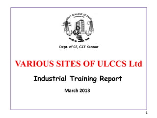 Industrial Training Report
March 2013
VARIOUS SITES OF ULCCS Ltd
Dept. of CE, GCE Kannur
1
 