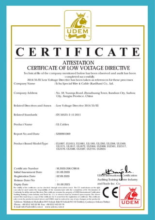 The validity of the certificate can be checked through www.udem.com.tr. The CE mark shown on the right
can only be used under the responsibility of the manufacturer with the completion of EC Declaration of
Conformity for all the relevant Directives. This certificate remains the property of UDEM International Certification
Auditing Training Centre Industry and Trade Inc. Co. to whom it must be returned upon request. The above
named firm must keep a copy of this certificate for 15 years from the registration of certificate. This certificate
only covers the product(s) stated above and UDEM must be noticed in case of any changes on the product(s)
Address: Mutlukent Mahallesi 2073 Sokak (Eski 93 Sokak)NO:10 Ümitköy Çankaya-Ankara-Türkiye
E-mail: info@udemltd.com.tr www.udem.com.tr
Initial Assessment Date : 01.09.2020
Registration Date : 02.09.2020
Reissue Date/No : -
Expiry Date : 01.09.2025
Certificate Number : M.2020.206.C8816
ATTESTATION
CERTIFICATE OF LOW VOLTAGE DIRECTIVE
Technical file of the company mentioned below has been observed and audit has been
completed successfully.
2014/35/EU Low Voltage Directive has been taken as references for these processes
Company Name : Echu Special Wire & Cable (KunShan) Co., Ltd.
Company Address : No. 59, Yuanqu Road, Zhouzhuang Town, Kunshan City, Suzhou
City, Jiangsu Province, China
Related Directives and Annex : Low Voltage Directive 2014/35/EU
Related Standards : EN 50525-2-11:2011
Product Name : UL Cables
Report No and Date : S200901069
Product Brand/Model/Type : UL1007, UL1015, UL1061, UL1185, UL1283, UL1284, UL1569,
UL1571, UL1617, UL1672, UL2464, UL2468, UL2501, UL2517,
UL2570, UL2586, UL2587, UL2725, UL2835
Phone: +90 0312 443 03 90 Fax: +90 0312 443 03 76
UDEM International Certification
Auditing Training Centre Industry
and Trade Inc. Co.
 