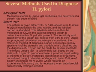 Several Methods Used to Diagnose H. pylori Serological tests   Measures specific  H. pylori  IgG antibodies can determine if a person has been infected  Breath test   The patient is given either 13C- or 14C-labeled urea to drink.  H. pylori  metabolizes the urea rapidly, and the labeled carbon is absorbed. This labeled carbon can then be measured as CO2 in the patient's expired breath to determine whether  H. pylori  is present. The sensitivity and specificity of the breath test ranges from 94% to 98%. Upper esophagogastroduodenal endoscopy is considered the reference method of diagnosis. During endoscopy, biopsy specimens of the stomach and duodenum are obtained and the diagnosis of  H. pylori  can be made by several methods: The biopsy urease test - a colorimetric test based on the ability of  H. pylori  to produce urease; it provides rapid testing at the time of biopsy. Histologic identification of organisms - considered the gold standard of diagnostic tests. Culture of biopsy specimens for  H. pylori,  which requires an experienced laboratory and is necessary when antimicrobial susceptibility testing is desired  