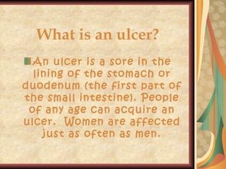 What is an ulcer? An ulcer is a sore in the lining of the stomach or duodenum (the first part of the small intestine). People of any age can acquire an ulcer.  Women are affected just as often as men. 