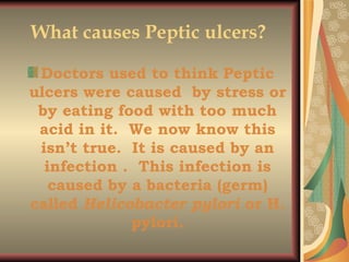 What causes Peptic ulcers?   Doctors used to think Peptic ulcers were caused  by stress or by eating food with too much acid in it.  We now know this isn’t true.  It is caused by an infection .  This infection is caused by a bacteria (germ) called  Helicobacter pylori  or H. pylori. 