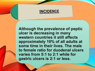Although the prevalence of peptic
ulcer is decreasing in many
western countries it still affects
approximately 10% of all adults at
some time in their lives. The male
to female ratio for duodenal ulcers
varies from 5:1 to 2:1 while for
gastric ulcers is 2:1 or less.
 