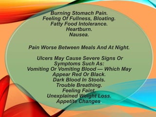 Burning Stomach Pain.
Feeling Of Fullness, Bloating.
Fatty Food Intolerance.
Heartburn.
Nausea.
Pain Worse Between Meals And At Night.
Ulcers May Cause Severe Signs Or
Symptoms Such As:
Vomiting Or Vomiting Blood — Which May
Appear Red Or Black.
Dark Blood In Stools.
Trouble Breathing.
Feeling Faint.
Unexplained Weight Loss.
Appetite Changes.
 