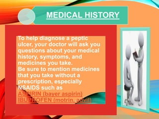 To help diagnose a peptic
ulcer, your doctor will ask you
questions about your medical
history, symptoms, and
medicines you take.
Be sure to mention medicines
that you take without a
prescription, especially
NSAIDS such as
ASPIRIN (bayer aspirin)
IBUPROFEN (motrin, advil)
MEDICAL HISTORY
 