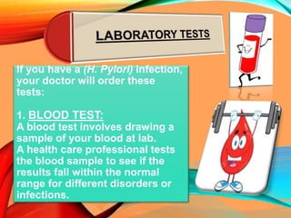 If you have a (H. Pylori) infection,
your doctor will order these
tests:
1. BLOOD TEST:
A blood test involves drawing a
sample of your blood at lab.
A health care professional tests
the blood sample to see if the
results fall within the normal
range for different disorders or
infections.
 