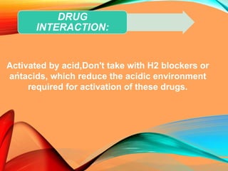 .
DRUG
INTERACTION:
Activated by acid,Don't take with H2 blockers or
antacids, which reduce the acidic environment
required for activation of these drugs.
 