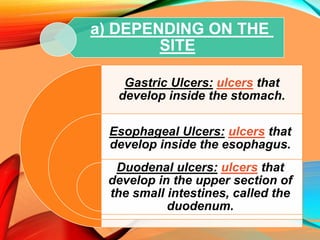 a) DEPENDING ON THE
SITE
Gastric Ulcers: ulcers that
develop inside the stomach.
Esophageal Ulcers: ulcers that
develop inside the esophagus.
Duodenal ulcers: ulcers that
develop in the upper section of
the small intestines, called the
duodenum.
 
