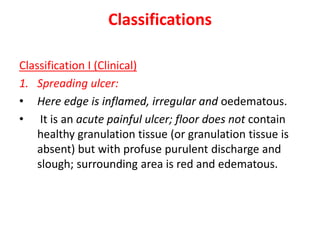 Classifications
Classification I (Clinical)
1. Spreading ulcer:
• Here edge is inflamed, irregular and oedematous.
• It is an acute painful ulcer; floor does not contain
healthy granulation tissue (or granulation tissue is
absent) but with profuse purulent discharge and
slough; surrounding area is red and edematous.
 