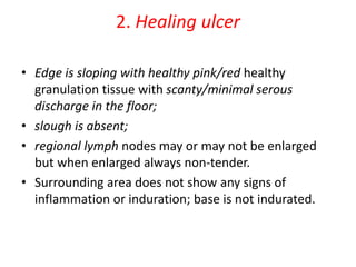 2. Healing ulcer
• Edge is sloping with healthy pink/red healthy
granulation tissue with scanty/minimal serous
discharge in the floor;
• slough is absent;
• regional lymph nodes may or may not be enlarged
but when enlarged always non-tender.
• Surrounding area does not show any signs of
inflammation or induration; base is not indurated.
 