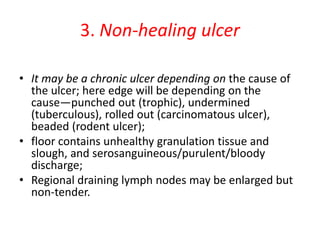3. Non-healing ulcer
• It may be a chronic ulcer depending on the cause of
the ulcer; here edge will be depending on the
cause—punched out (trophic), undermined
(tuberculous), rolled out (carcinomatous ulcer),
beaded (rodent ulcer);
• floor contains unhealthy granulation tissue and
slough, and serosanguineous/purulent/bloody
discharge;
• Regional draining lymph nodes may be enlarged but
non-tender.
 