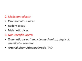 2. Malignant ulcers:
• Carcinomatous ulcer
• Rodent ulcer.
• Melanotic ulcer.
3. Non-specific ulcers:
• Traumatic ulcer: It may be mechanical, physical,
chemical— common.
• Arterial ulcer: Atherosclerosis, TAO
 