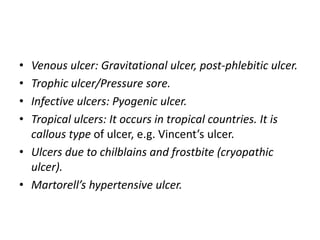 • Venous ulcer: Gravitational ulcer, post-phlebitic ulcer.
• Trophic ulcer/Pressure sore.
• Infective ulcers: Pyogenic ulcer.
• Tropical ulcers: It occurs in tropical countries. It is
callous type of ulcer, e.g. Vincent’s ulcer.
• Ulcers due to chilblains and frostbite (cryopathic
ulcer).
• Martorell’s hypertensive ulcer.
 