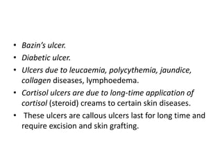 • Bazin’s ulcer.
• Diabetic ulcer.
• Ulcers due to leucaemia, polycythemia, jaundice,
collagen diseases, lymphoedema.
• Cortisol ulcers are due to long-time application of
cortisol (steroid) creams to certain skin diseases.
• These ulcers are callous ulcers last for long time and
require excision and skin grafting.
 