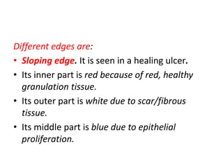 Different edges are:
• Sloping edge. It is seen in a healing ulcer.
• Its inner part is red because of red, healthy
granulation tissue.
• Its outer part is white due to scar/fibrous
tissue.
• Its middle part is blue due to epithelial
proliferation.
 