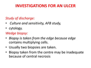 INVESTIGATIONS FOR AN ULCER
Study of discharge:
• Culture and sensitivity, AFB study,
• cytology.
Wedge biopsy:
• Biopsy is taken from the edge because edge
contains multiplying cells.
• Usually two biopsies are taken.
• Biopsy taken from the centre may be inadequate
because of central necrosis
 
