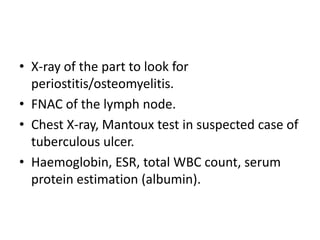 • X-ray of the part to look for
periostitis/osteomyelitis.
• FNAC of the lymph node.
• Chest X-ray, Mantoux test in suspected case of
tuberculous ulcer.
• Haemoglobin, ESR, total WBC count, serum
protein estimation (albumin).
 