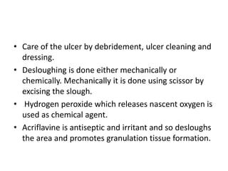 • Care of the ulcer by debridement, ulcer cleaning and
dressing.
• Desloughing is done either mechanically or
chemically. Mechanically it is done using scissor by
excising the slough.
• Hydrogen peroxide which releases nascent oxygen is
used as chemical agent.
• Acriflavine is antiseptic and irritant and so desloughs
the area and promotes granulation tissue formation.
 