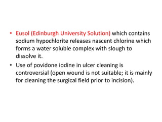 • Eusol (Edinburgh University Solution) which contains
sodium hypochlorite releases nascent chlorine which
forms a water soluble complex with slough to
dissolve it.
• Use of povidone iodine in ulcer cleaning is
controversial (open wound is not suitable; it is mainly
for cleaning the surgical field prior to incision).
 