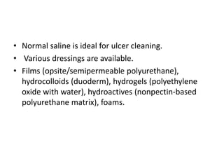 • Normal saline is ideal for ulcer cleaning.
• Various dressings are available.
• Films (opsite/semipermeable polyurethane),
hydrocolloids (duoderm), hydrogels (polyethylene
oxide with water), hydroactives (nonpectin-based
polyurethane matrix), foams.
 