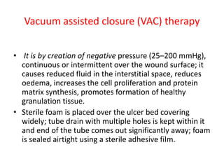 Vacuum assisted closure (VAC) therapy
• It is by creation of negative pressure (25–200 mmHg),
continuous or intermittent over the wound surface; it
causes reduced fluid in the interstitial space, reduces
oedema, increases the cell proliferation and protein
matrix synthesis, promotes formation of healthy
granulation tissue.
• Sterile foam is placed over the ulcer bed covering
widely; tube drain with multiple holes is kept within it
and end of the tube comes out significantly away; foam
is sealed airtight using a sterile adhesive film.
 