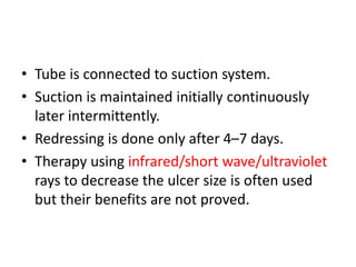 • Tube is connected to suction system.
• Suction is maintained initially continuously
later intermittently.
• Redressing is done only after 4–7 days.
• Therapy using infrared/short wave/ultraviolet
rays to decrease the ulcer size is often used
but their benefits are not proved.
 