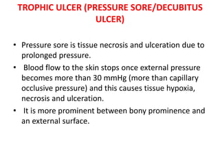 TROPHIC ULCER (PRESSURE SORE/DECUBITUS
ULCER)
• Pressure sore is tissue necrosis and ulceration due to
prolonged pressure.
• Blood flow to the skin stops once external pressure
becomes more than 30 mmHg (more than capillary
occlusive pressure) and this causes tissue hypoxia,
necrosis and ulceration.
• It is more prominent between bony prominence and
an external surface.
 
