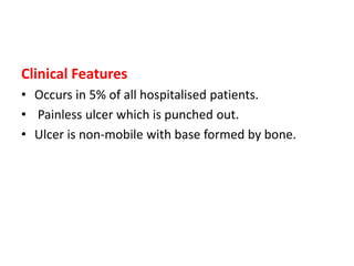 Clinical Features
• Occurs in 5% of all hospitalised patients.
• Painless ulcer which is punched out.
• Ulcer is non-mobile with base formed by bone.
 