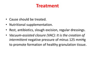 Treatment
• Cause should be treated.
• Nutritional supplementation.
• Rest, antibiotics, slough excision, regular dressings.
• Vacuum-assisted closure (VAC): It is the creation of
intermittent negative pressure of minus 125 mmHg
to promote formation of healthy granulation tissue.
 