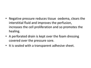 • Negative pressure reduces tissue oedema, clears the
interstitial fluid and improves the perfusion,
increases the cell proliferation and so promotes the
healing.
• A perforated drain is kept over the foam dressing
covered over the pressure sore.
• It is sealed with a transparent adhesive sheet.
 
