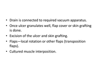 • Drain is connected to required vacuum apparatus.
• Once ulcer granulates well, flap cover or skin grafting
is done.
• Excision of the ulcer and skin grafting.
• Flaps—local rotation or other flaps (transposition
flaps).
• Cultured muscle interposition.
 