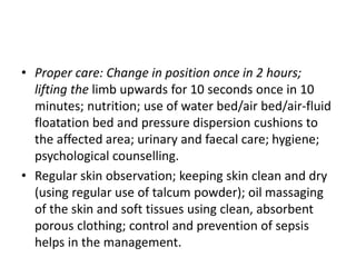 • Proper care: Change in position once in 2 hours;
lifting the limb upwards for 10 seconds once in 10
minutes; nutrition; use of water bed/air bed/air-fluid
floatation bed and pressure dispersion cushions to
the affected area; urinary and faecal care; hygiene;
psychological counselling.
• Regular skin observation; keeping skin clean and dry
(using regular use of talcum powder); oil massaging
of the skin and soft tissues using clean, absorbent
porous clothing; control and prevention of sepsis
helps in the management.
 
