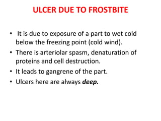 ULCER DUE TO FROSTBITE
• It is due to exposure of a part to wet cold
below the freezing point (cold wind).
• There is arteriolar spasm, denaturation of
proteins and cell destruction.
• It leads to gangrene of the part.
• Ulcers here are always deep.
 