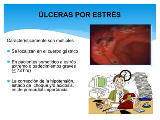 ÚLCERAS POR ESTRÉS
Característicamente son múltiples
 Se localizan en el cuerpo gástrico
 En pacientes sometidos a estrés
extremo o padecimientos graves
(< 72 hrs)
 La corrección de la hipotensión,
estado de choque y/o acidosis,
es de primordial importancia
 