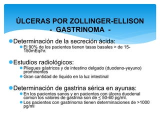 Determinación de la secreción ácida:
 El 90% de los pacientes tienen tasas basales > de 15-
150mEq/hr.
Estudios radiológicos:
 Pliegues gástricos y de intestino delgado (duodeno-yeyuno)
prominentes
 Gran cantidad de líquido en la luz intestinal
Determinación de gastrina sérica en ayunas:
 En los pacientes sanos y en pacientes con úlcera duodenal
común los valores de gastrina son de < 50-60 pg/ml.
 Los pacientes con gastrinoma tienen determinaciones de >1000
pg/ml
ÚLCERAS POR ZOLLINGER-ELLISON
- GASTRINOMA -
 