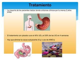  La mayoría de los pacientes habían tenido síntomas clínicos por lo menos 2 años
antes
 El tratamiento con placebo cura el 40% UD y el 30% de las UG en 4 semanas
 Hay que eliminar la causa subyacente (H.p o uso de AINE’s)
Tratamiento
 
