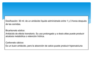 Dosificación: 30 ml. de un antiácido líquido administrado entre 1 y 3 horas después
de las comidas.
Bicarbonato sódico:
Antiácido de efecto transitorio. Su uso prolongado y a dosis altas puede producir
alcalosis metabólica o retención hídrica.
Carbonato cálcico:
Es un buen antiácido, pero la absorción de calcio puede producir hipercalciuria
 