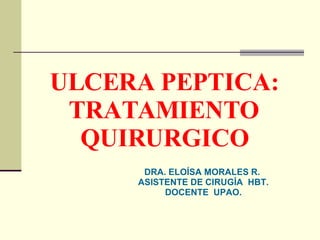 ULCERA PEPTICA: TRATAMIENTO QUIRURGICO DRA. ELOÍSA MORALES R.   ASISTENTE DE CIRUGÍA  HBT. DOCENTE  UPAO. 