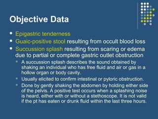 Objective Data
 Epigastric tenderness
 Guaic-positive stool resulting from occult blood loss
 Succussion splash resulting from scaring or edema
due to partial or complete gastric outlet obstruction
 A succussion splash describes the sound obtained by
shaking an individual who has free fluid and air or gas in a
hollow organ or body cavity.
 Usually elicited to confirm intestinal or pyloric obstruction.
 Done by gently shaking the abdomen by holding either side
of the pelvis. A positive test occurs when a splashing noise
is heard, either with or without a stethoscope. It is not valid
if the pt has eaten or drunk fluid within the last three hours.
 
