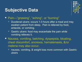 Subjective Data
 Pain—”gnawing”, “aching”, or “burning”
 Duodenal ulcers: occurs 1-3 hours after a meal and may
awaken patient from sleep. Pain is relieved by food,
antacids, or vomiting.
 Gastric ulcers: food may exacerbate the pain while
vomiting relieves it.
 Nausea, vomiting, belching, dyspepsia, bloating,
chest discomfort, anorexia, hematemesis, &/or
melena may also occur.
 nausea, vomiting, & weight loss more common with Gastric
ulcers
 