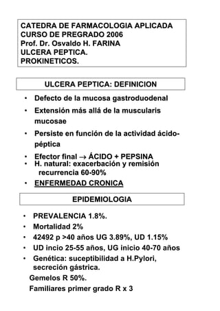 CATEDRA DE FARMACOLOGIA APLICADA
CURSO DE PREGRADO 2006
Prof. Dr. Osvaldo H. FARINA
ULCERA PEPTICA.
PROKINETICOS.


        ULCERA PEPTICA: DEFINICION
• Defecto de la mucosa gastroduodenal
• Extensión más allá de la muscularis
  mucosae
• Persiste en función de la actividad ácido-
  péptica
• Efector final → ÁCIDO + PEPSINA
• H. natural: exacerbación y remisión
   recurrencia 60-90%
• ENFERMEDAD CRONICA

               EPIDEMIOLOGIA

•    PREVALENCIA 1.8%.
•    Mortalidad 2%
•    42492 p >40 años UG 3.89%, UD 1.15%
•    UD incio 25-55 años, UG inicio 40-70 años
•    Genética: suceptibilidad a H.Pylori,
     secreción gástrica.
    Gemelos R 50%.
    Familiares primer grado R x 3
 